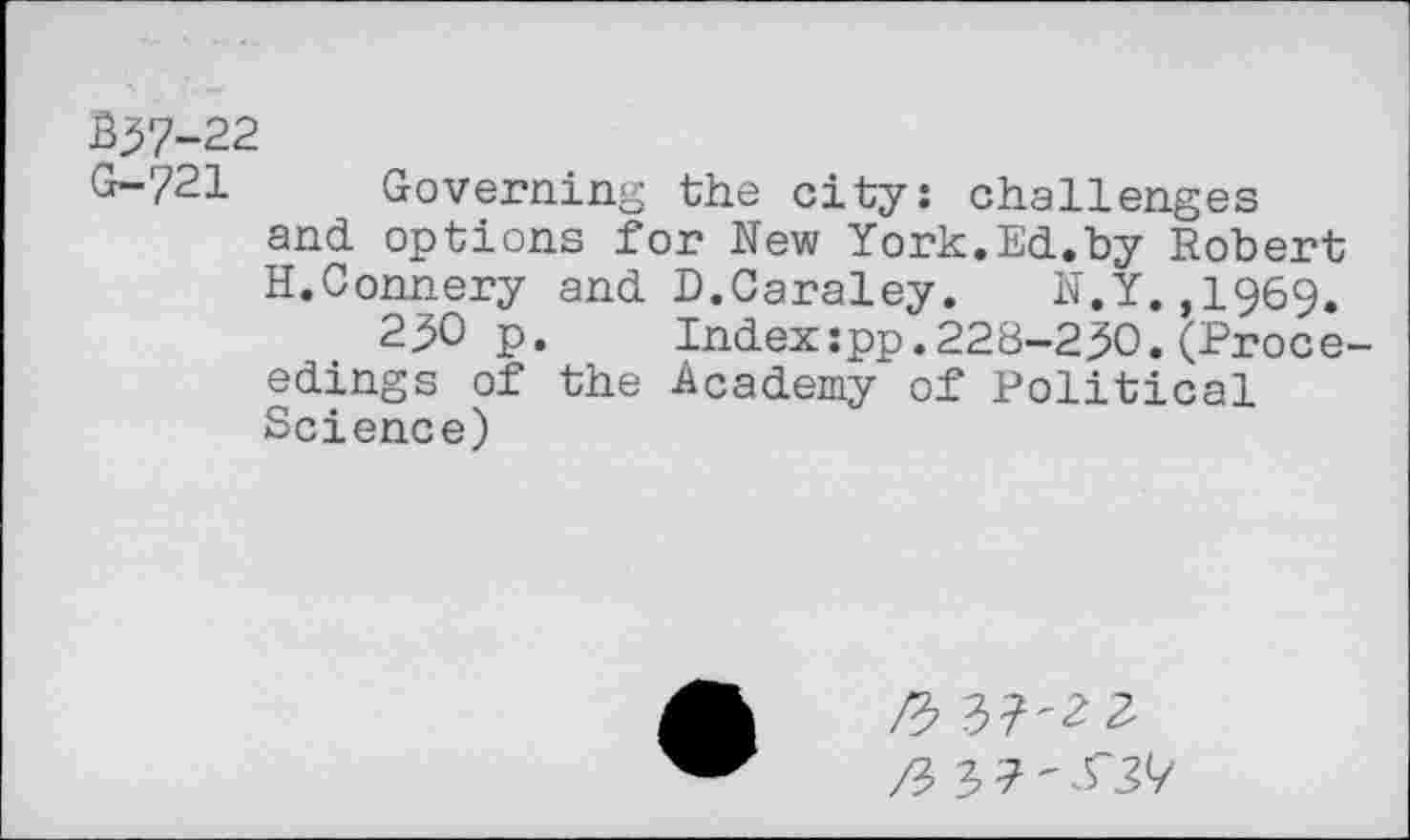 ﻿B37-22
G-721 Governing the city: challenges and options for New York.Ed.by Robert H.Connery and D.Caraley. N.Y.,1969.
230 p. Indexspp.228-230.(Proce edings of the Academy of Political Science)
ft
3